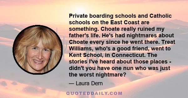 Private boarding schools and Catholic schools on the East Coast are something. Choate really ruined my father's life. He's had nightmares about Choate every since he went there. Treat Williams, who's a good friend, went 