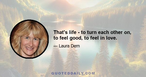 That's life - to turn each other on, to feel good, to feel in love.