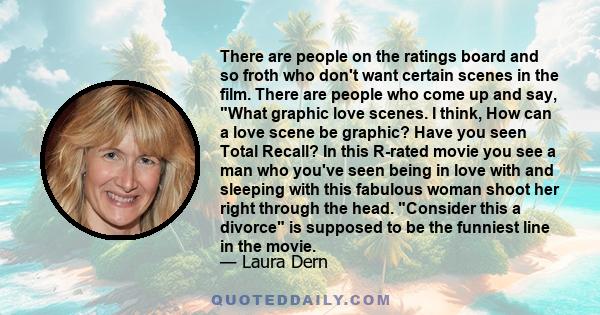 There are people on the ratings board and so froth who don't want certain scenes in the film. There are people who come up and say, What graphic love scenes. I think, How can a love scene be graphic? Have you seen Total 