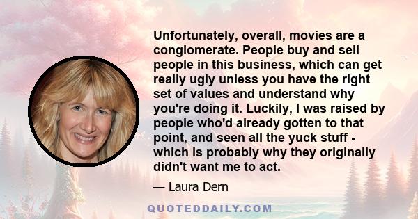 Unfortunately, overall, movies are a conglomerate. People buy and sell people in this business, which can get really ugly unless you have the right set of values and understand why you're doing it. Luckily, I was raised 