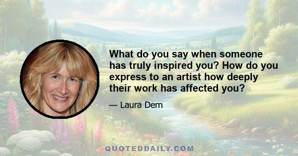 What do you say when someone has truly inspired you? How do you express to an artist how deeply their work has affected you?