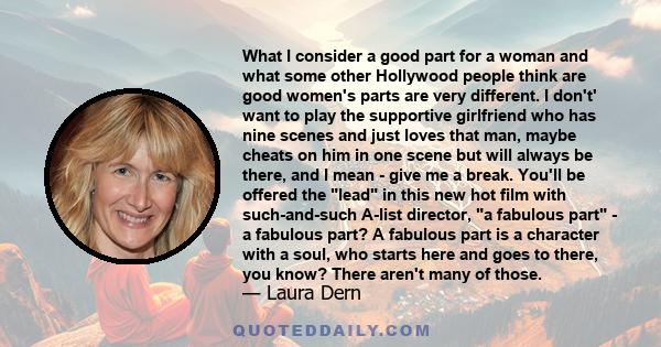 What I consider a good part for a woman and what some other Hollywood people think are good women's parts are very different. I don't' want to play the supportive girlfriend who has nine scenes and just loves that man,