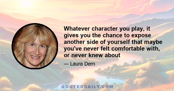 Whatever character you play, it gives you the chance to expose another side of yourself that maybe you've never felt comfortable with, or never knew about