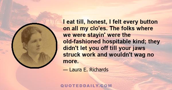 I eat till, honest, I felt every button on all my clo'es. The folks where we were stayin' were the old-fashioned hospitable kind; they didn't let you off till your jaws struck work and wouldn't wag no more.