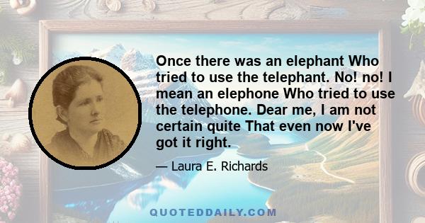 Once there was an elephant Who tried to use the telephant. No! no! I mean an elephone Who tried to use the telephone. Dear me, I am not certain quite That even now I've got it right.