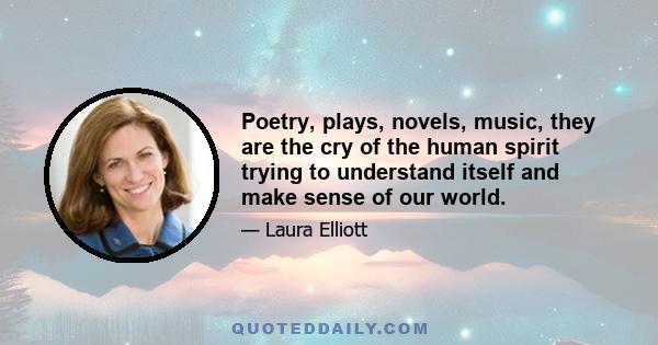 Poetry, plays, novels, music, they are the cry of the human spirit trying to understand itself and make sense of our world.