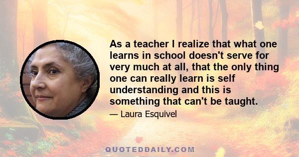 As a teacher I realize that what one learns in school doesn't serve for very much at all, that the only thing one can really learn is self understanding and this is something that can't be taught.