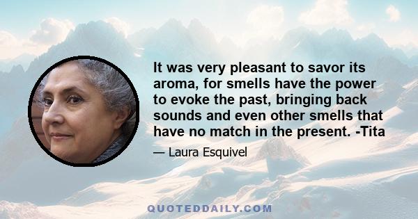 It was very pleasant to savor its aroma, for smells have the power to evoke the past, bringing back sounds and even other smells that have no match in the present. -Tita