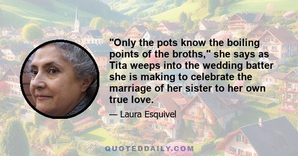 Only the pots know the boiling points of the broths, she says as Tita weeps into the wedding batter she is making to celebrate the marriage of her sister to her own true love.