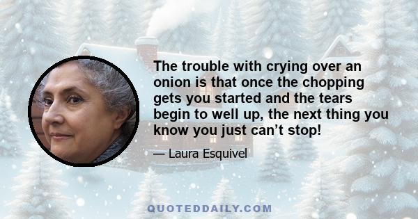 The trouble with crying over an onion is that once the chopping gets you started and the tears begin to well up, the next thing you know you just can’t stop!