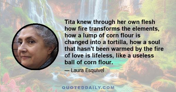 Tita knew through her own flesh how fire transforms the elements, how a lump of corn flour is changed into a tortilla, how a soul that hasn't been warmed by the fire of love is lifeless, like a useless ball of corn