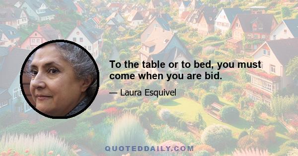 To the table or to bed, you must come when you are bid.