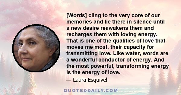 [Words] cling to the very core of our memories and lie there in silence until a new desire reawakens them and recharges them with loving energy. That is one of the qualities of love that moves me most, their capacity