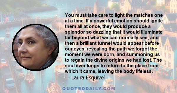 You must take care to light the matches one at a time. If a powerful emotion should ignite them all at once, they would produce a splendor so dazzling that it would illuminate far beyond what we can normally see; and