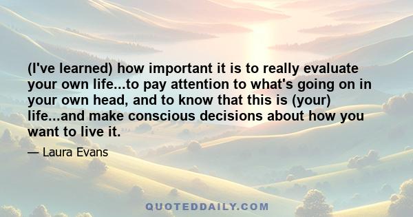 (I've learned) how important it is to really evaluate your own life...to pay attention to what's going on in your own head, and to know that this is (your) life...and make conscious decisions about how you want to live