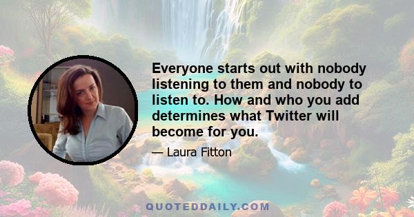 Everyone starts out with nobody listening to them and nobody to listen to. How and who you add determines what Twitter will become for you.