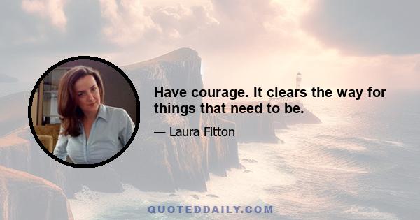 Have courage. It clears the way for things that need to be.