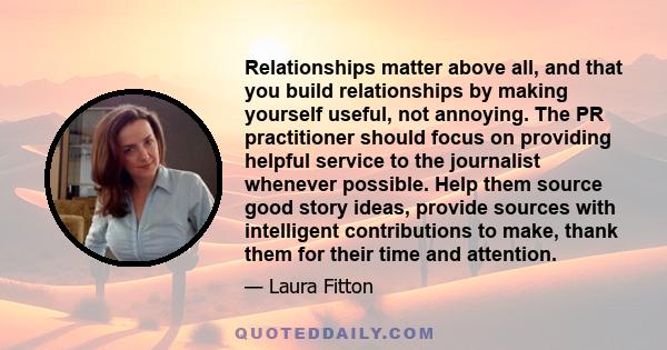 Relationships matter above all, and that you build relationships by making yourself useful, not annoying. The PR practitioner should focus on providing helpful service to the journalist whenever possible. Help them