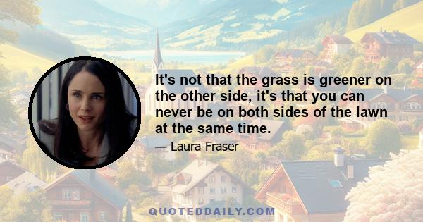 It's not that the grass is greener on the other side, it's that you can never be on both sides of the lawn at the same time.