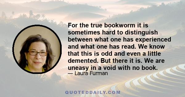 For the true bookworm it is sometimes hard to distinguish between what one has experienced and what one has read. We know that this is odd and even a little demented. But there it is. We are uneasy in a void with no