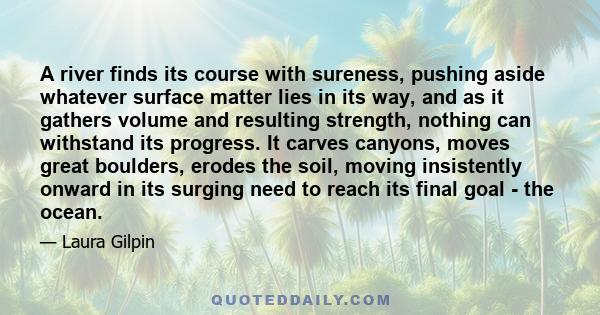 A river finds its course with sureness, pushing aside whatever surface matter lies in its way, and as it gathers volume and resulting strength, nothing can withstand its progress. It carves canyons, moves great