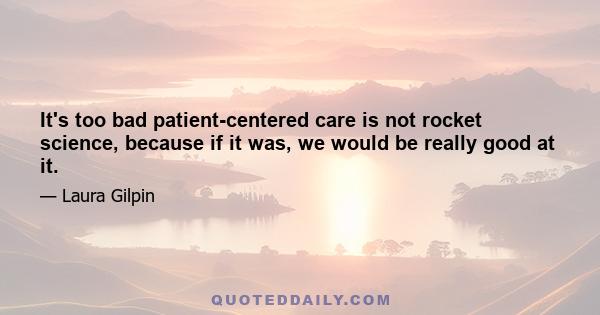 It's too bad patient-centered care is not rocket science, because if it was, we would be really good at it.