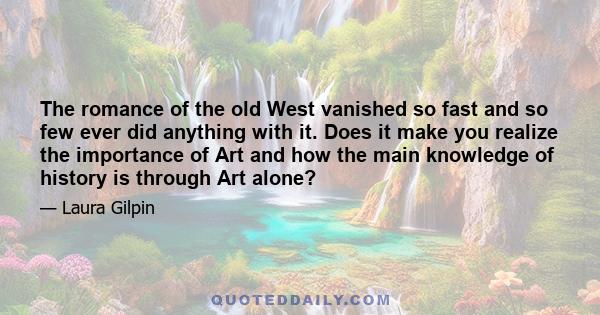 The romance of the old West vanished so fast and so few ever did anything with it. Does it make you realize the importance of Art and how the main knowledge of history is through Art alone?