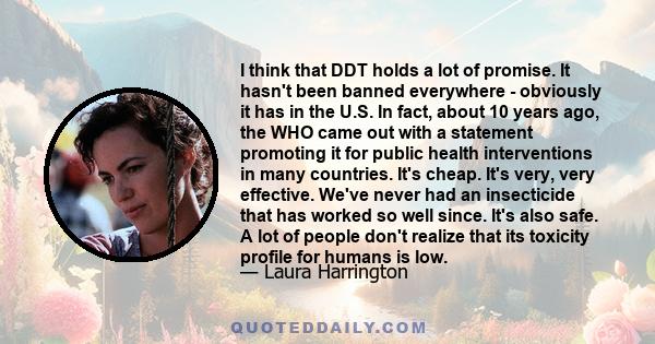 I think that DDT holds a lot of promise. It hasn't been banned everywhere - obviously it has in the U.S. In fact, about 10 years ago, the WHO came out with a statement promoting it for public health interventions in