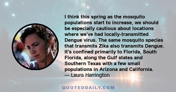 I think this spring as the mosquito populations start to increase, we should be especially cautious about locations where we've had locally-transmitted Dengue virus. The same mosquito species that transmits Zika also