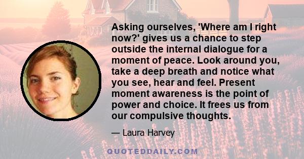 Asking ourselves, 'Where am I right now?' gives us a chance to step outside the internal dialogue for a moment of peace. Look around you, take a deep breath and notice what you see, hear and feel. Present moment