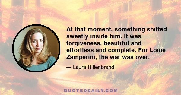 At that moment, something shifted sweetly inside him. It was forgiveness, beautiful and effortless and complete. For Louie Zamperini, the war was over.