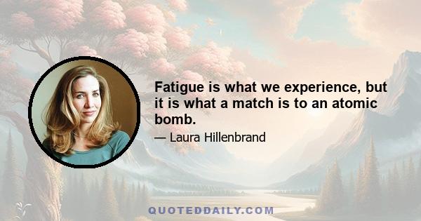 Fatigue is what we experience, but it is what a match is to an atomic bomb.