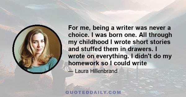 For me, being a writer was never a choice. I was born one. All through my childhood I wrote short stories and stuffed them in drawers. I wrote on everything. I didn't do my homework so I could write