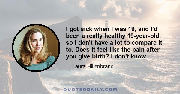 I got sick when I was 19, and I'd been a really healthy 19-year-old, so I don't have a lot to compare it to. Does it feel like the pain after you give birth? I don't know