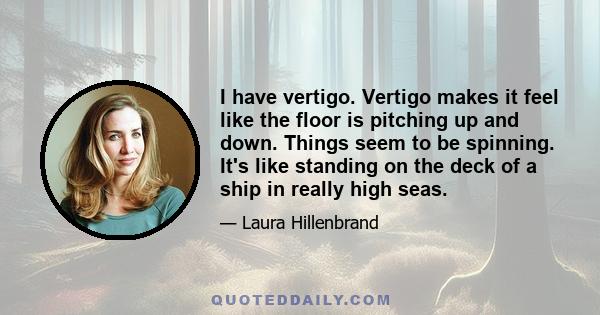 I have vertigo. Vertigo makes it feel like the floor is pitching up and down. Things seem to be spinning. It's like standing on the deck of a ship in really high seas.