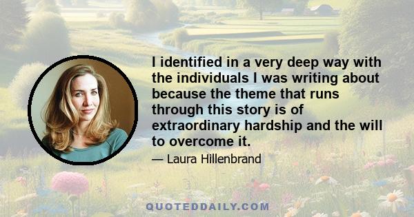 I identified in a very deep way with the individuals I was writing about because the theme that runs through this story is of extraordinary hardship and the will to overcome it.