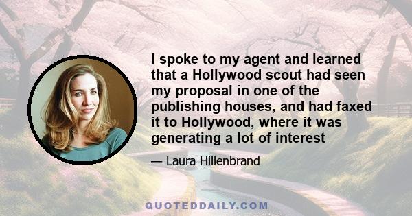 I spoke to my agent and learned that a Hollywood scout had seen my proposal in one of the publishing houses, and had faxed it to Hollywood, where it was generating a lot of interest