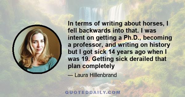 In terms of writing about horses, I fell backwards into that. I was intent on getting a Ph.D., becoming a professor, and writing on history but I got sick 14 years ago when I was 19. Getting sick derailed that plan