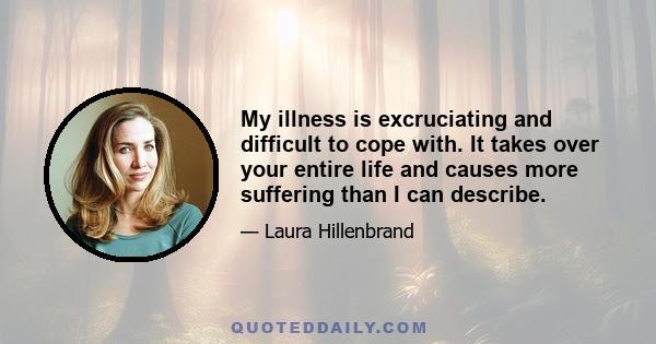 My illness is excruciating and difficult to cope with. It takes over your entire life and causes more suffering than I can describe.