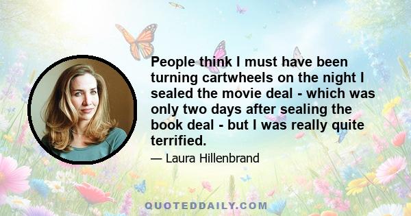 People think I must have been turning cartwheels on the night I sealed the movie deal - which was only two days after sealing the book deal - but I was really quite terrified.