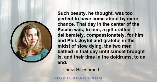 Such beauty, he thought, was too perfect to have come about by mere chance. That day in the center of the Pacific was, to him, a gift crafted deliberately, compassionately, for him and Phil. Joyful and grateful in the