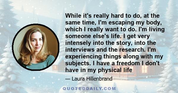 While it's really hard to do, at the same time, I'm escaping my body, which I really want to do. I'm living someone else's life. I get very intensely into the story, into the interviews and the research. I'm