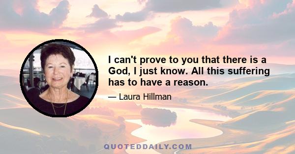 I can't prove to you that there is a God, I just know. All this suffering has to have a reason.