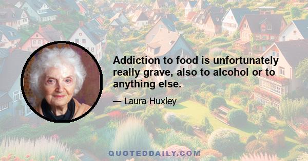 Addiction to food is unfortunately really grave, also to alcohol or to anything else.