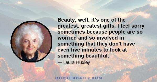 Beauty, well, it's one of the greatest, greatest gifts. I feel sorry sometimes because people are so worried and so involved in something that they don't have even five minutes to look at something beautiful.