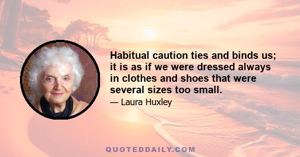 Habitual caution ties and binds us; it is as if we were dressed always in clothes and shoes that were several sizes too small.