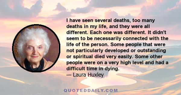 I have seen several deaths, too many deaths in my life, and they were all different. Each one was different. It didn't seem to be necessarily connected with the life of the person. Some people that were not particularly 