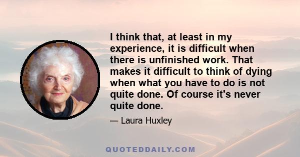 I think that, at least in my experience, it is difficult when there is unfinished work. That makes it difficult to think of dying when what you have to do is not quite done. Of course it's never quite done.