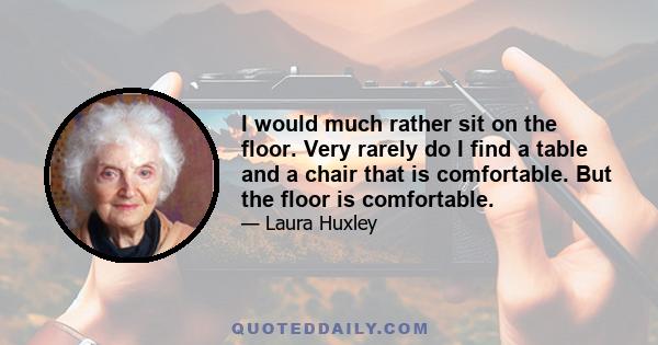 I would much rather sit on the floor. Very rarely do I find a table and a chair that is comfortable. But the floor is comfortable.