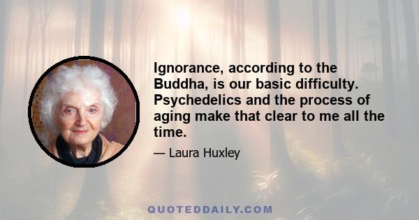 Ignorance, according to the Buddha, is our basic difficulty. Psychedelics and the process of aging make that clear to me all the time.